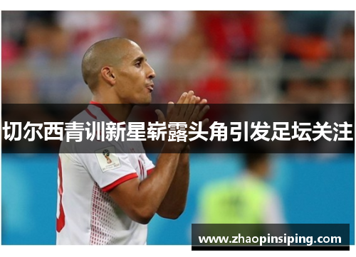 切尔西青训新星崭露头角引发足坛关注